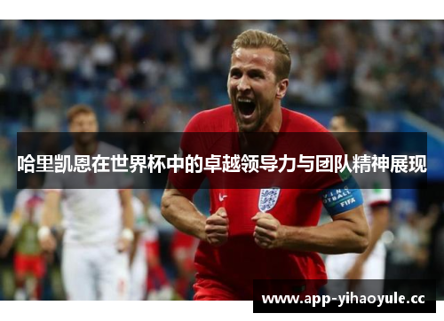 哈里凯恩在世界杯中的卓越领导力与团队精神展现
