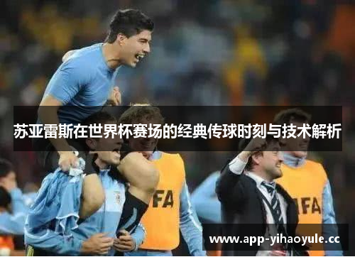 苏亚雷斯在世界杯赛场的经典传球时刻与技术解析