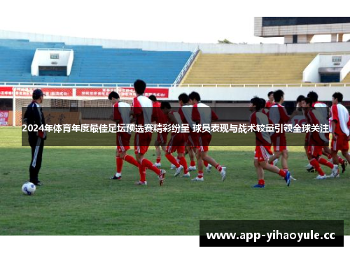 2024年体育年度最佳足坛预选赛精彩纷呈 球员表现与战术较量引领全球关注
