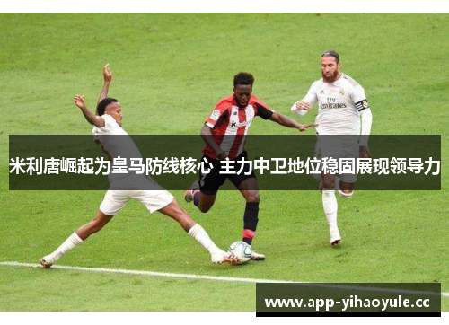 米利唐崛起为皇马防线核心 主力中卫地位稳固展现领导力