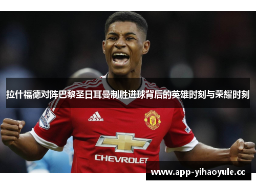 拉什福德对阵巴黎圣日耳曼制胜进球背后的英雄时刻与荣耀时刻