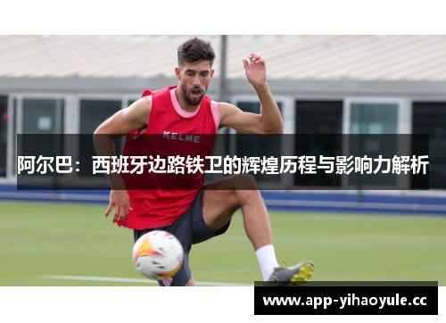 阿尔巴：西班牙边路铁卫的辉煌历程与影响力解析