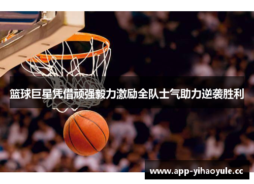篮球巨星凭借顽强毅力激励全队士气助力逆袭胜利
