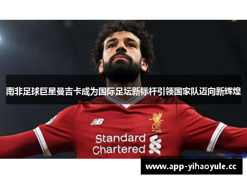 南非足球巨星曼吉卡成为国际足坛新标杆引领国家队迈向新辉煌