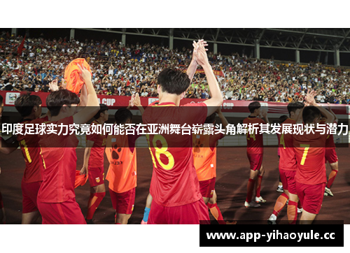印度足球实力究竟如何能否在亚洲舞台崭露头角解析其发展现状与潜力