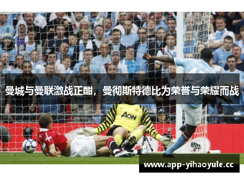 曼城与曼联激战正酣,曼彻斯特德比为荣誉与荣耀而战 曼城与曼联激战正酣,曼彻斯特德比为荣誉与荣耀而战