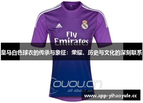 皇马白色球衣的传承与象征:荣耀、历史与文化的深刻联系 皇马白色球衣的传承与象征:荣耀、历史与文化的深刻联系